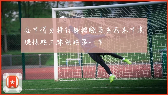 各节得分排行榜揭晓马克西末节表现惊艳三球领跑第一节